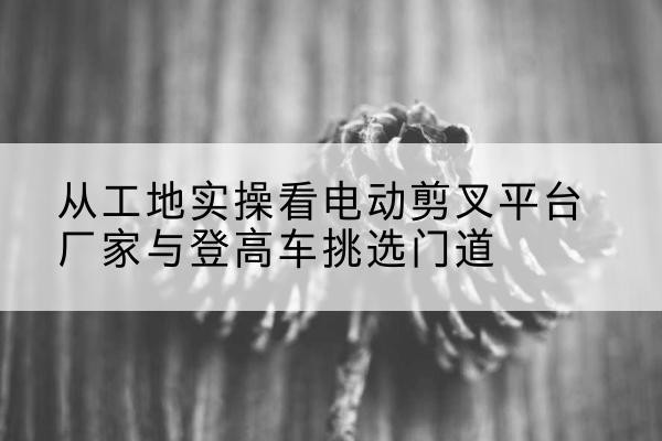 青冈电动剪叉升降平台厂家-从工地实操看电动剪叉平台厂家与登高车挑选门道