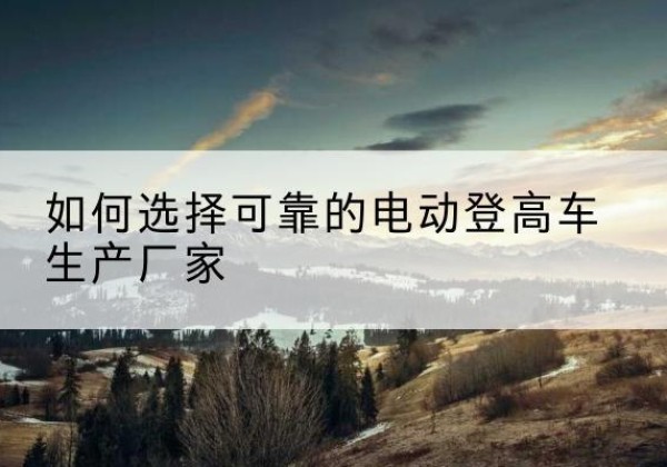青冈电动登高车厂家-如何选择可靠的电动登高车生产厂家