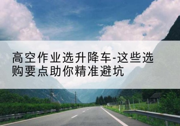 青冈升降车厂家-高空作业选升降车-这些选购要点助你*避坑