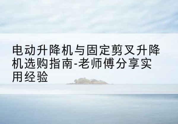 青冈电动升降机怎么选-电动升降机与固定剪叉升降机选购指南-老师傅分享实用经验