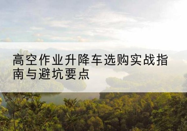 青冈升降车怎么选-高空作业升降车选购实战指南与避坑要点