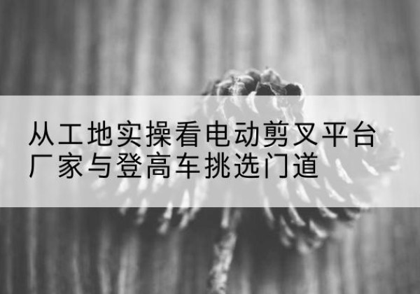 青冈电动剪叉升降平台厂家-从工地实操看电动剪叉平台厂家与登高车挑选门道